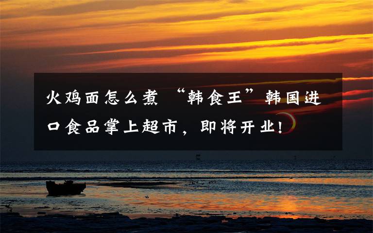 火鸡面怎么煮 “韩食王”韩国进口食品掌上超市,即将开业!