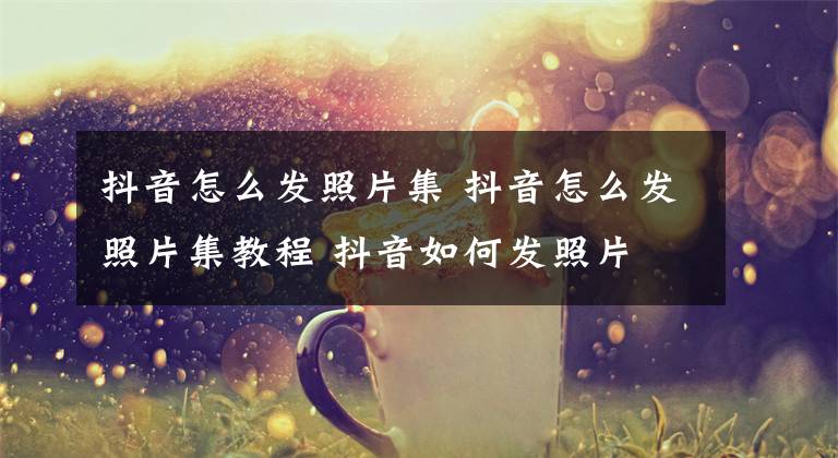 抖音怎么发照片集 抖音怎么发照片集教程 抖音如何发照片 教程