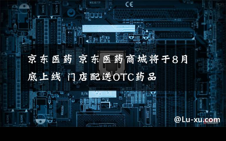 京东医药 京东医药商城将于8月底上线 门店配送OTC药品