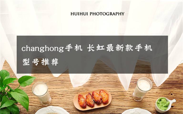 changhong手机 长虹最新款手机型号推荐