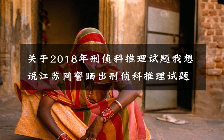 关于2018年刑侦科推理试题我想说江苏网警晒出刑侦科推理试题!网友:遇上不会都选C……