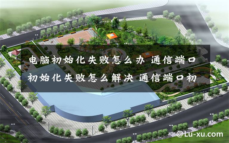 电脑初始化失败怎么办 通信端口初始化失败怎么解决 通信端口初始化失败解决方法