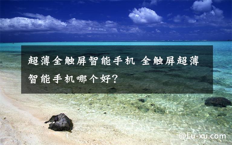 超薄全触屏智能手机 全触屏超薄智能手机哪个好?