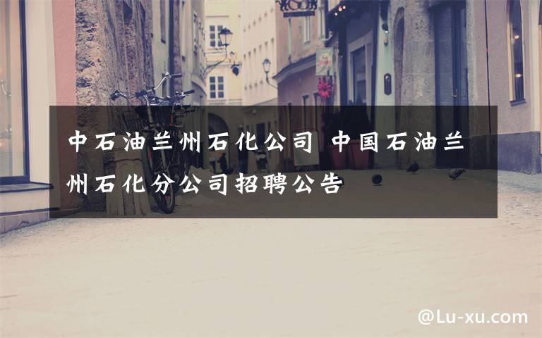 中石油兰州石化公司 中国石油兰州石化分公司招聘公告