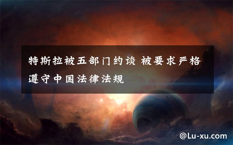 特斯拉被五部门约谈 被要求严格遵守中国法律法规