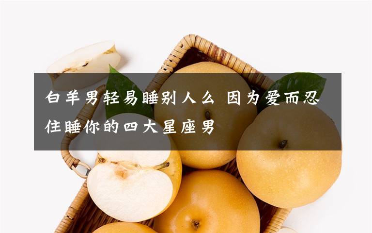 白羊男轻易睡别人么 因为爱而忍住睡你的四大星座男