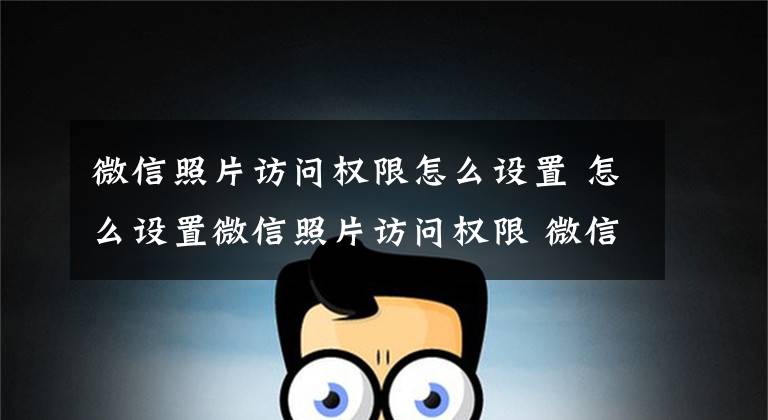 微信照片访问权限怎么设置 怎么设置微信照片访问权限 微信随申办照片怎样设置