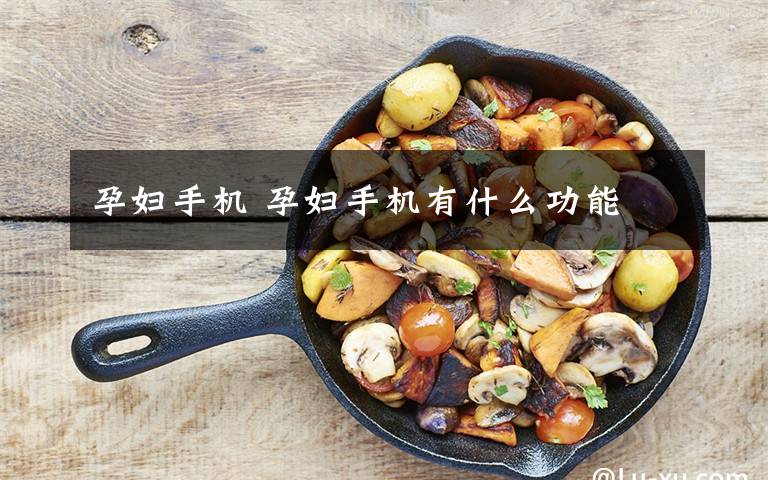 孕妇手机 孕妇手机有什么功能