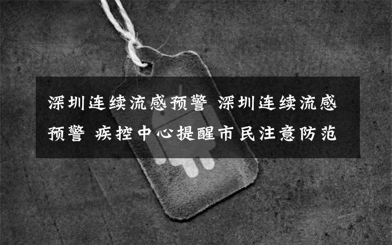 深圳连续流感预警 深圳连续流感预警 疾控中心提醒市民注意防范发现有流感迹象应及时就医