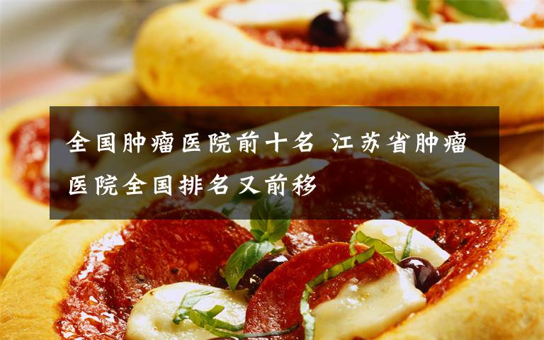 全国肿瘤医院前十名 江苏省肿瘤医院全国排名又前移