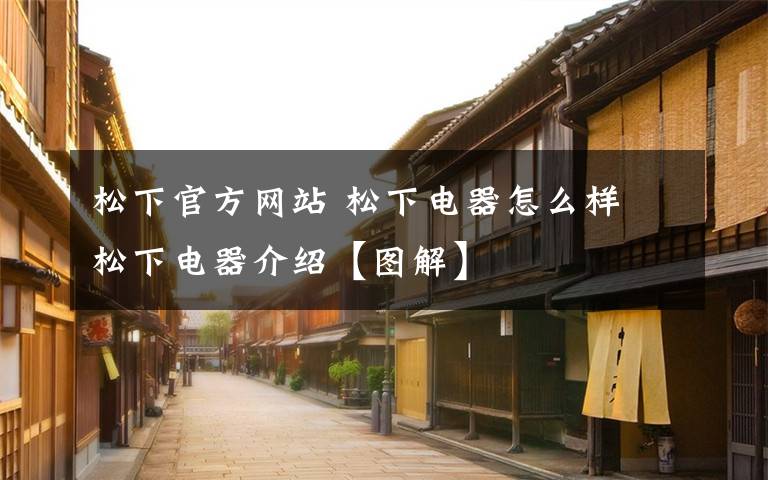松下官方网站 松下电器怎么样 松下电器介绍【图解】