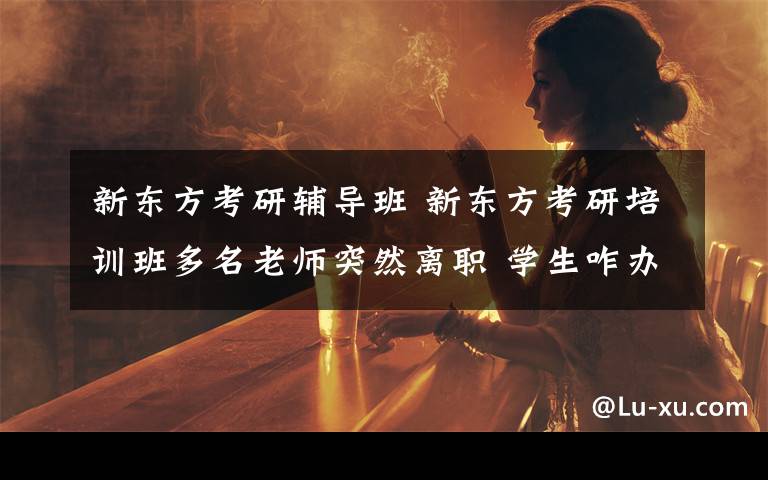 新东方考研辅导班 新东方考研培训班多名老师突然离职 学生咋办？