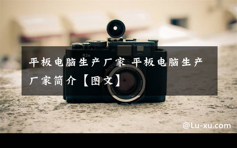 平板电脑生产厂家 平板电脑生产厂家简介【图文】