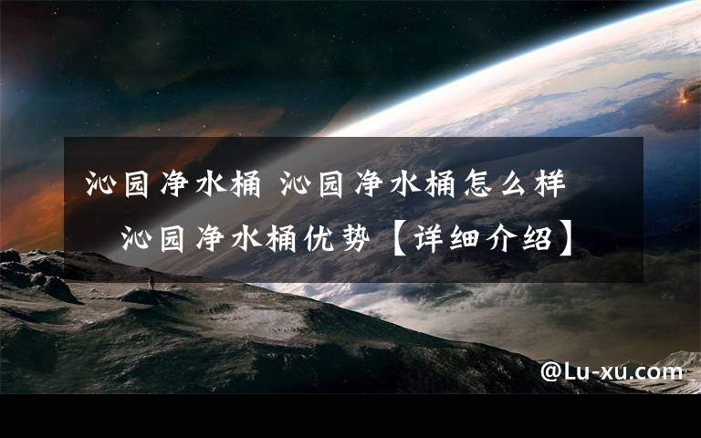 沁园净水桶 沁园净水桶怎么样    沁园净水桶优势【详细介绍】