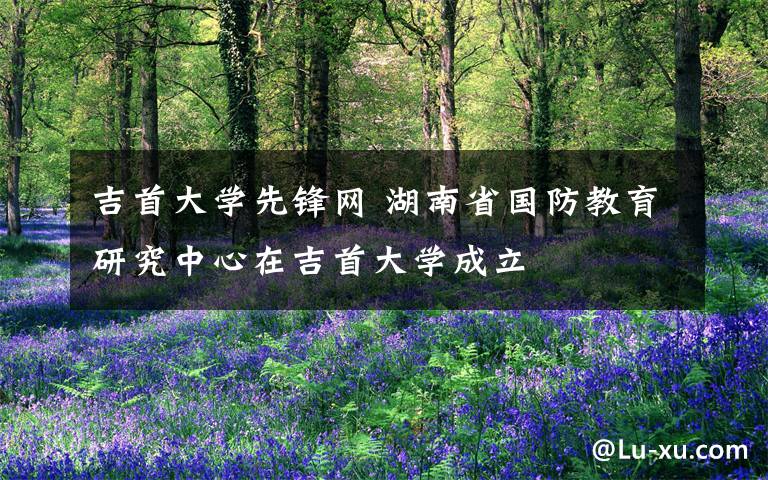 吉首大学先锋网 湖南省国防教育研究中心在吉首大学成立