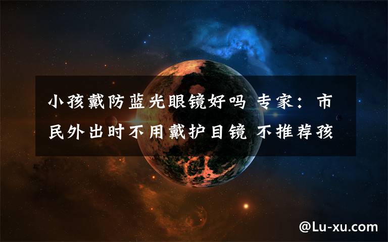 小孩戴防蓝光眼镜好吗 专家:市民外出时不用戴护目镜 不推荐孩子戴防蓝光眼镜学习