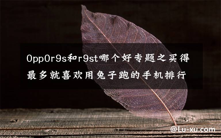 0pp0r9s和r9st哪个好专题之买得最多就喜欢用兔子跑的手机排行榜：OPPO  R9s上榜了。