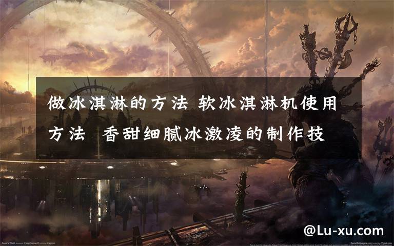 做冰淇淋的方法 软冰淇淋机使用方法  香甜细腻冰激凌的制作技巧【详细介绍】