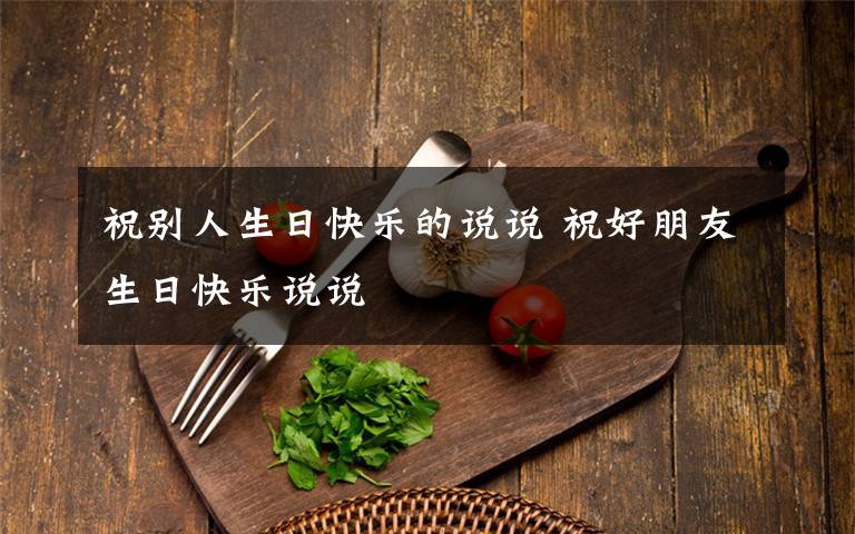 祝别人生日快乐的说说 祝好朋友生日快乐说说