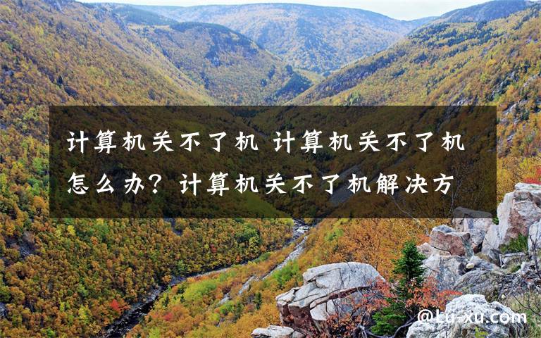 计算机关不了机 计算机关不了机怎么办？计算机关不了机解决方法