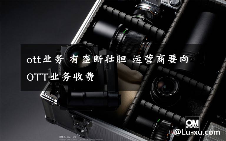 ott业务 有垄断壮胆 运营商要向OTT业务收费