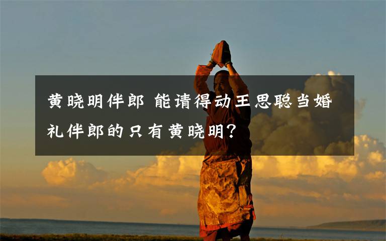 黄晓明伴郎 能请得动王思聪当婚礼伴郎的只有黄晓明?