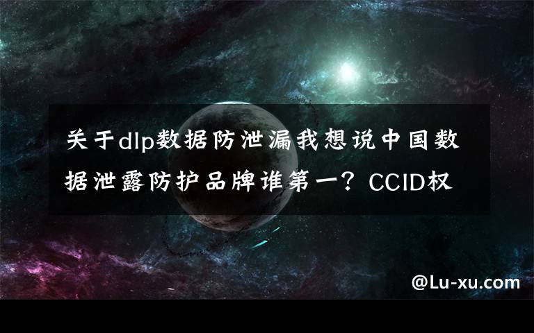 关于dlp数据防泄漏我想说中国数据泄露防护品牌谁第一?CCID权威数据发布