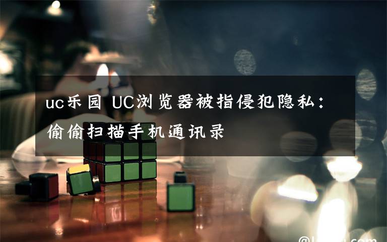 uc乐园 UC浏览器被指侵犯隐私:偷偷扫描手机通讯录
