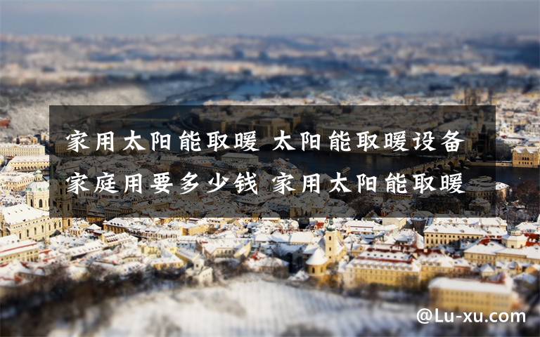 家用太阳能取暖 太阳能取暖设备家庭用要多少钱 家用太阳能取暖设备的优点