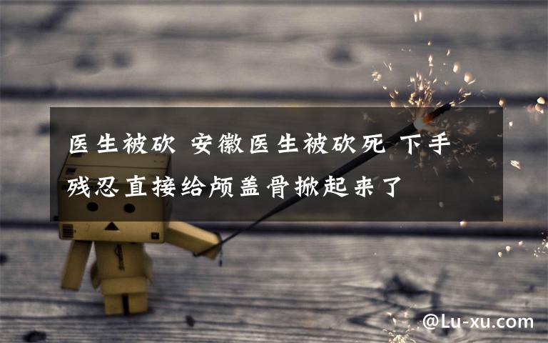 医生被砍 安徽医生被砍死 下手残忍直接给颅盖骨掀起来了