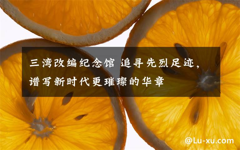 三湾改编纪念馆 追寻先烈足迹,谱写新时代更璀璨的华章