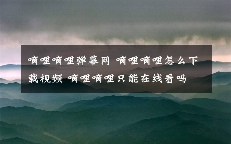 嘀哩嘀哩弹幕网 嘀哩嘀哩怎么下载视频 嘀哩嘀哩只能在线看吗