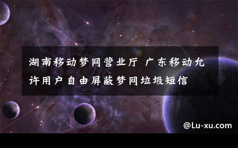 湖南移动梦网营业厅 广东移动允许用户自由屏蔽梦网垃圾短信