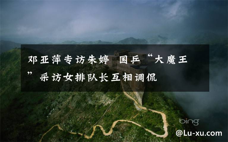 邓亚萍专访朱婷  国乒“大魔王”采访女排队长互相调侃