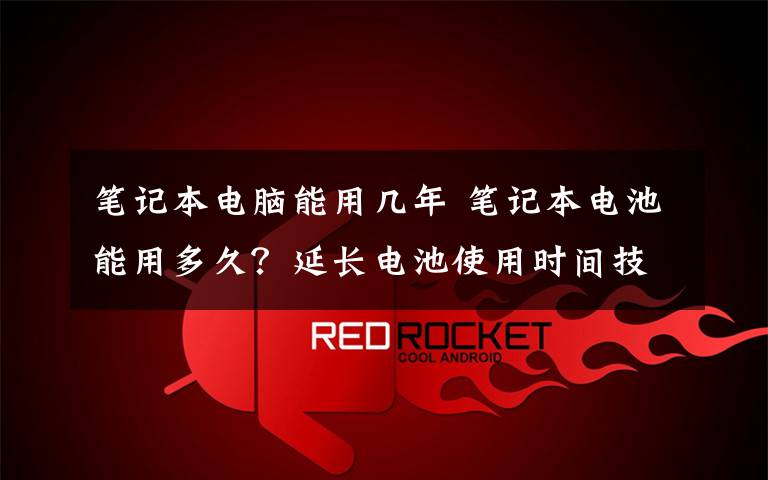 笔记本电脑能用几年 笔记本电池能用多久?延长电池使用时间技巧【详解】