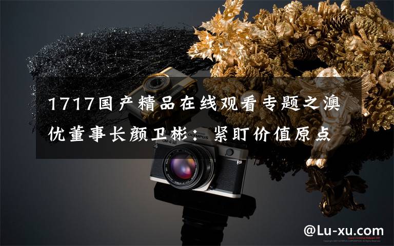 1717国产精品在线观看专题之澳优董事长颜卫彬：紧盯价值原点，以多产品矩阵合力跻身国际一线品牌阵营