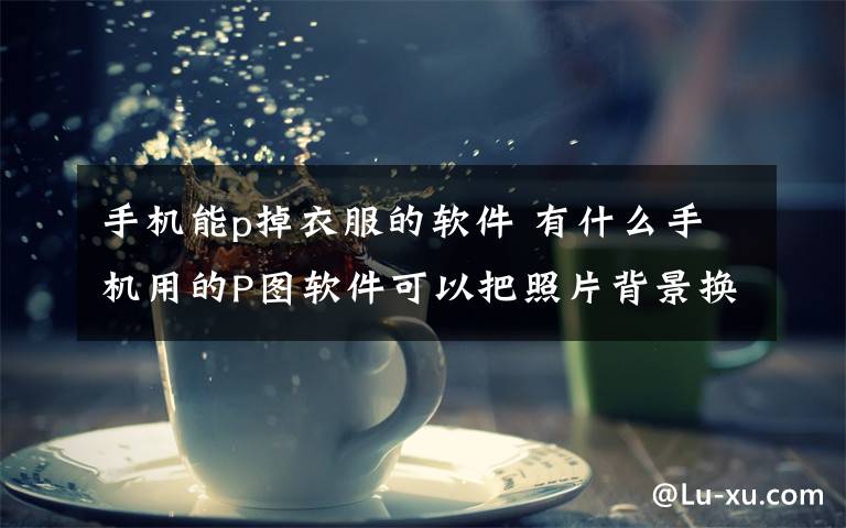 手机能p掉衣服的软件 有什么手机用的P图软件可以把照片背景换掉??