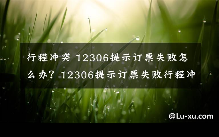 行程冲突 12306提示订票失败怎么办?12306提示订票失败行程冲突的原因及解决方法