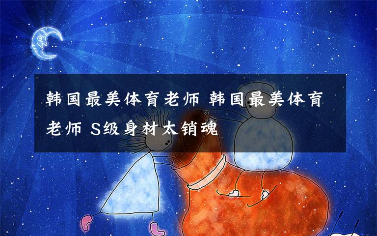 韩国最美体育老师 韩国最美体育老师 S级身材太销魂