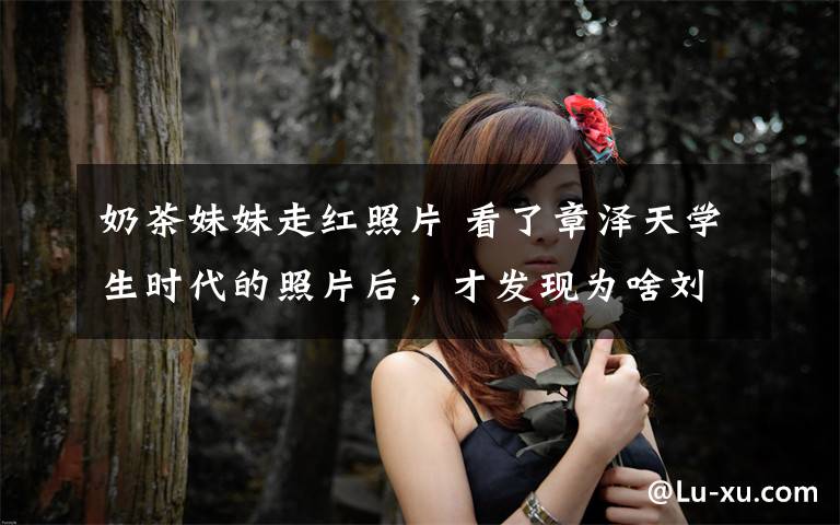 奶茶妹妹走红照片 看了章泽天学生时代的照片后,才发现为啥刘强东在跑车上刻她的名字