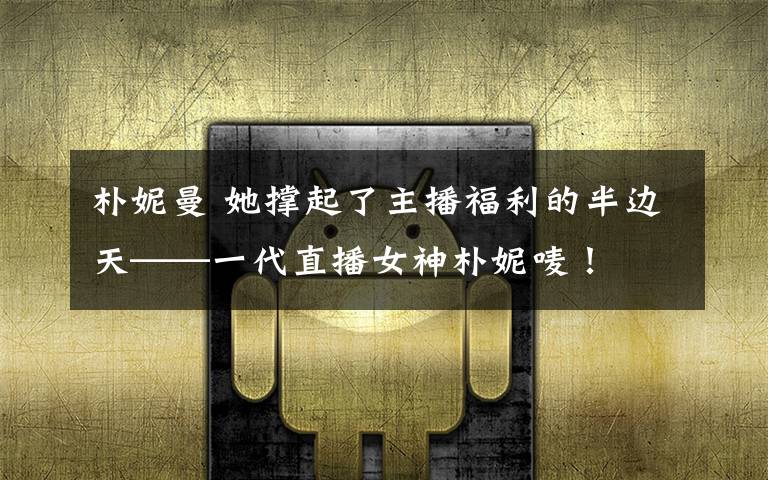 朴妮曼 她撑起了主播福利的半边天——一代直播女神朴妮唛!