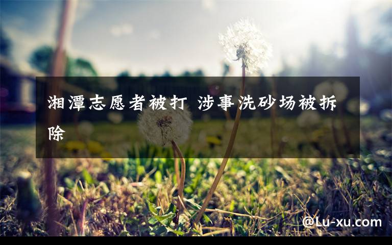 湘潭志愿者被打 涉事洗砂场被拆除