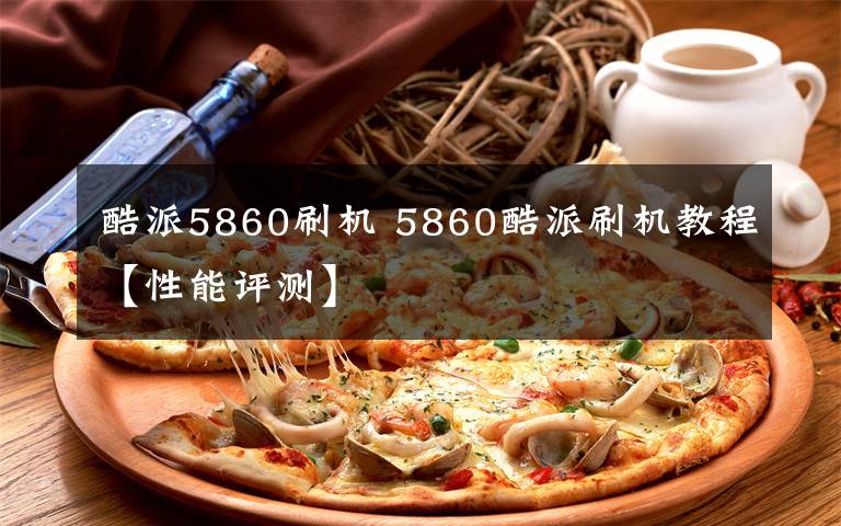 酷派5860刷机 5860酷派刷机教程【性能评测】