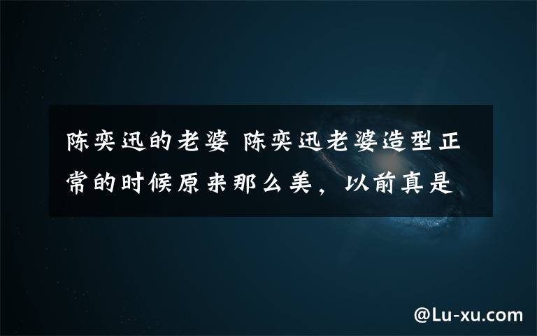 陈奕迅的老婆 陈奕迅老婆造型正常的时候原来那么美,以前真是辣眼啊!