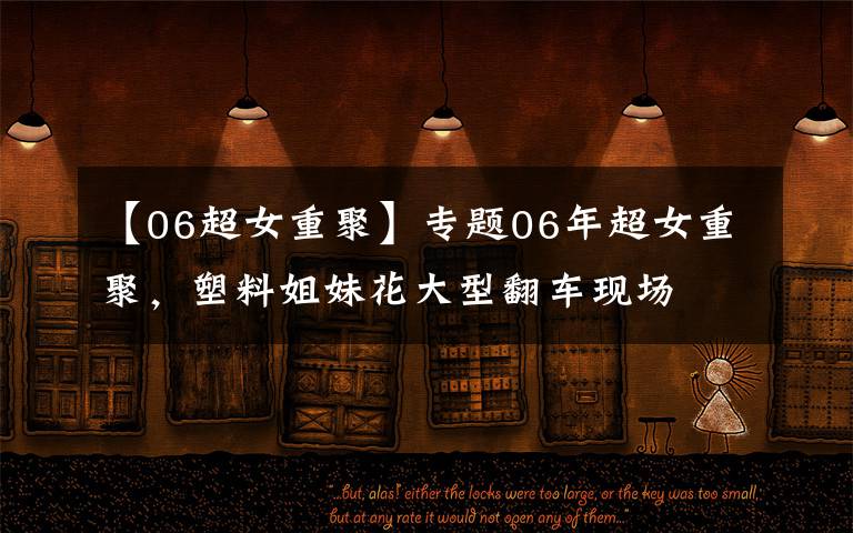 【06超女重聚】专题06年超女重聚,塑料姐妹花大型翻车现场