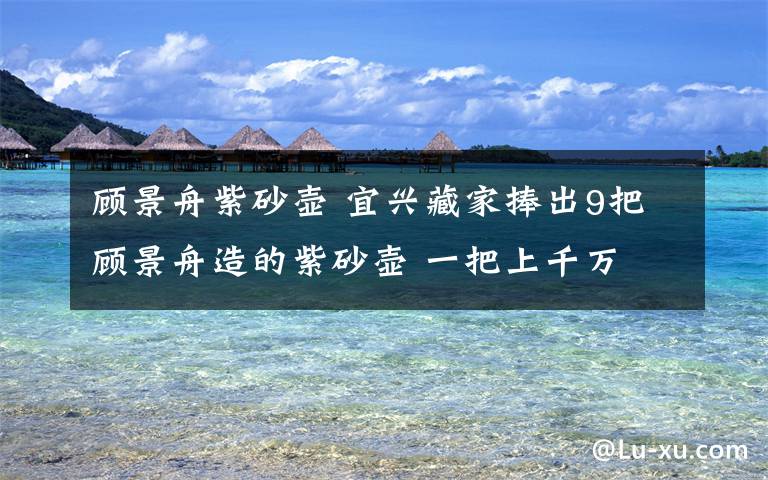 顾景舟紫砂壶 宜兴藏家捧出9把顾景舟造的紫砂壶 一把上千万
