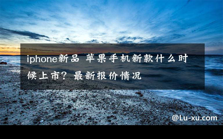 iphone新品 苹果手机新款什么时候上市?最新报价情况