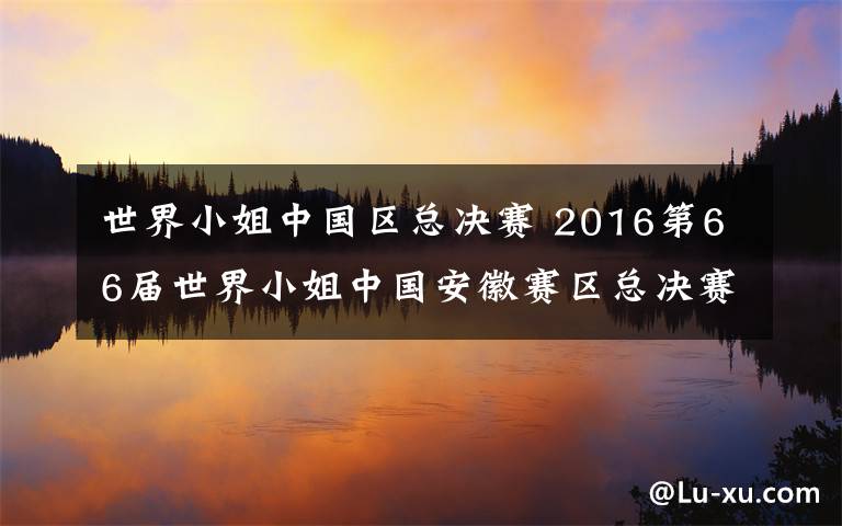 世界小姐中国区总决赛 2016第66届世界小姐中国安徽赛区总决赛圆满落幕