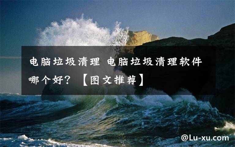 电脑垃圾清理 电脑垃圾清理软件哪个好?【图文推荐】