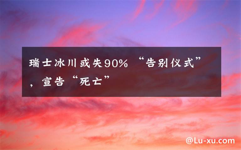 瑞士冰川或失90% “告别仪式”,宣告“死亡”